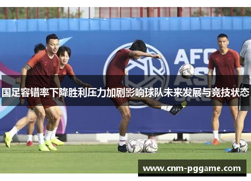 国足容错率下降胜利压力加剧影响球队未来发展与竞技状态