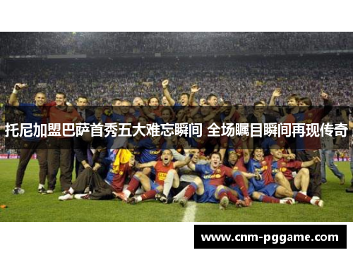 托尼加盟巴萨首秀五大难忘瞬间 全场瞩目瞬间再现传奇