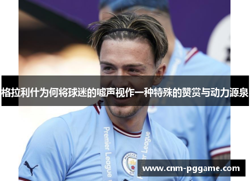 格拉利什为何将球迷的嘘声视作一种特殊的赞赏与动力源泉