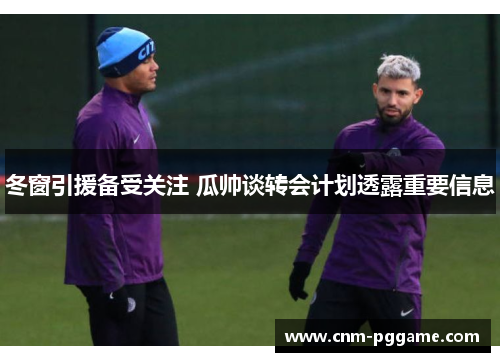 冬窗引援备受关注 瓜帅谈转会计划透露重要信息