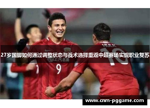 27岁国脚如何通过调整状态与战术选择重返中超赛场实现职业复苏