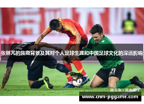 张琳芃的族裔背景及其对个人足球生涯和中国足球文化的深远影响