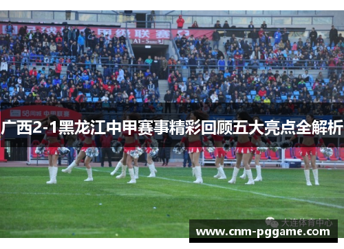 广西2-1黑龙江中甲赛事精彩回顾五大亮点全解析