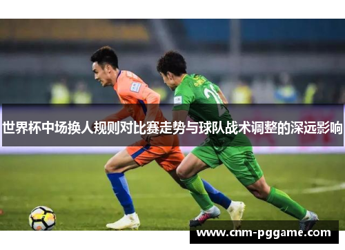 世界杯中场换人规则对比赛走势与球队战术调整的深远影响