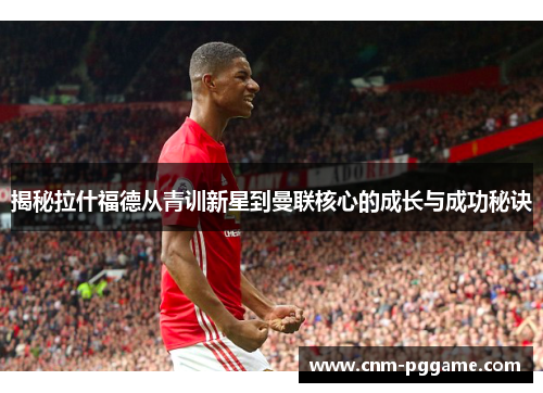 揭秘拉什福德从青训新星到曼联核心的成长与成功秘诀