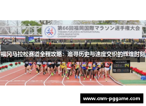 福冈马拉松赛道全程攻略：追寻历史与速度交织的辉煌时刻