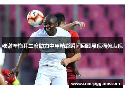 穆谢奎梅开二度助力中甲精彩瞬间回顾展现强势表现