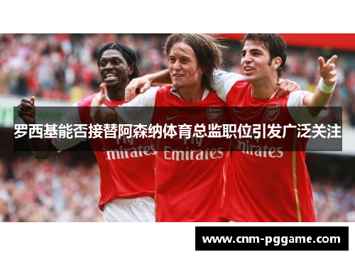 罗西基能否接替阿森纳体育总监职位引发广泛关注