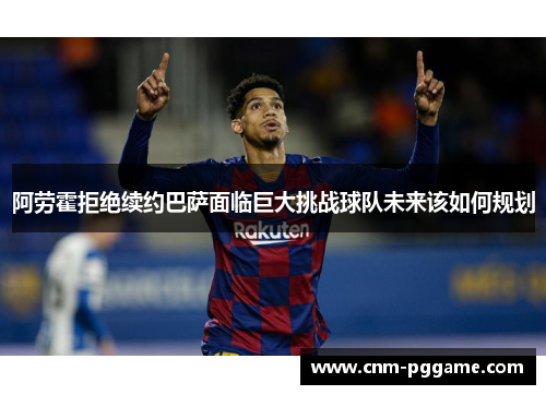 阿劳霍拒绝续约巴萨面临巨大挑战球队未来该如何规划