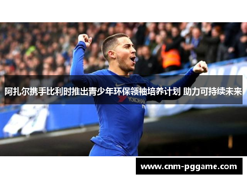 阿扎尔携手比利时推出青少年环保领袖培养计划 助力可持续未来