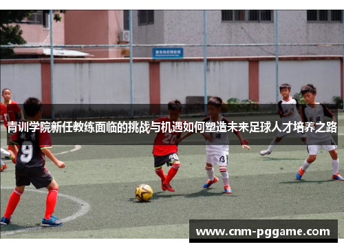 青训学院新任教练面临的挑战与机遇如何塑造未来足球人才培养之路 青训学院新任教练面临的挑战与机遇如何塑造未来足球人才培养之路