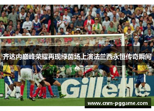 齐达内巅峰荣耀再现绿茵场上演法兰西永恒传奇瞬间