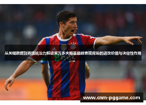 从关键数据到赛场统治力解读莱万多夫斯基巅峰表现背后的进攻价值与决定性作用