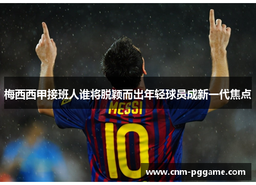 梅西西甲接班人谁将脱颖而出年轻球员成新一代焦点