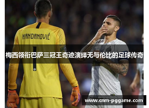 梅西领衔巴萨三冠王奇迹演绎无与伦比的足球传奇 梅西领衔巴萨三冠王奇迹演绎无与伦比的足球传奇