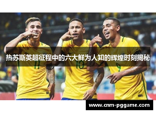 热苏斯英超征程中的六大鲜为人知的辉煌时刻揭秘