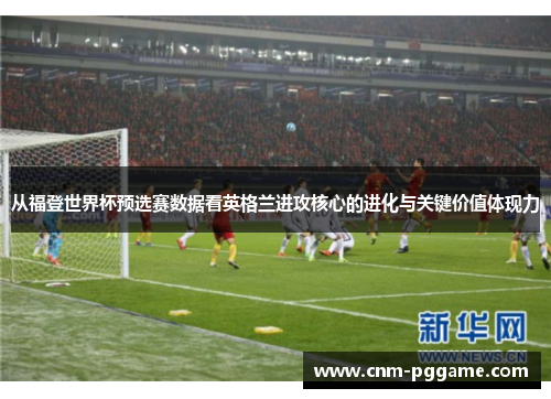 从福登世界杯预选赛数据看英格兰进攻核心的进化与关键价值体现力