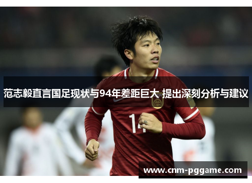 范志毅直言国足现状与94年差距巨大 提出深刻分析与建议
