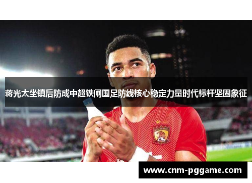 蒋光太坐镇后防成中超铁闸国足防线核心稳定力量时代标杆坚固象征