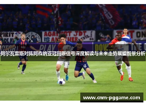 阿尔瓦雷斯对阵阿森纳亚冠回暖信号深度解读与未来走势展望前景分析