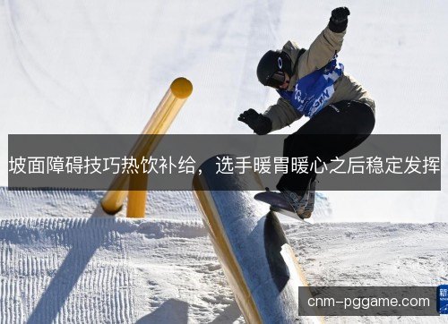 坡面障碍技巧热饮补给，选手暖胃暖心之后稳定发挥