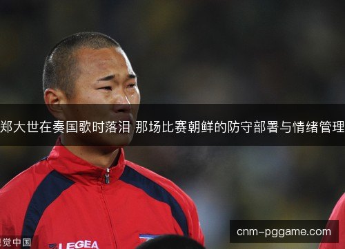 郑大世在奏国歌时落泪 那场比赛朝鲜的防守部署与情绪管理 郑大世在奏国歌时落泪 那场比赛朝鲜的防守部署与情绪管理